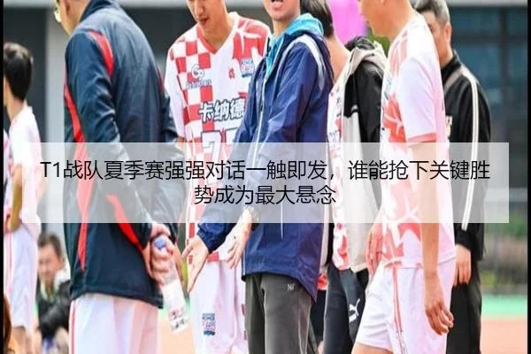 T1战队夏季赛强强对话一触即发，谁能抢下关键胜势成为最大悬念